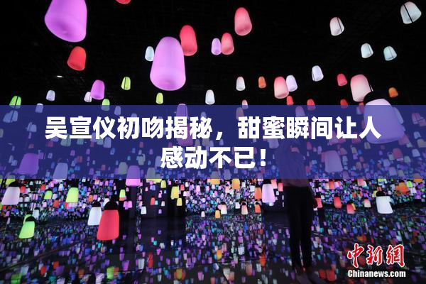 吴宣仪初吻揭秘，甜蜜瞬间让人感动不已！