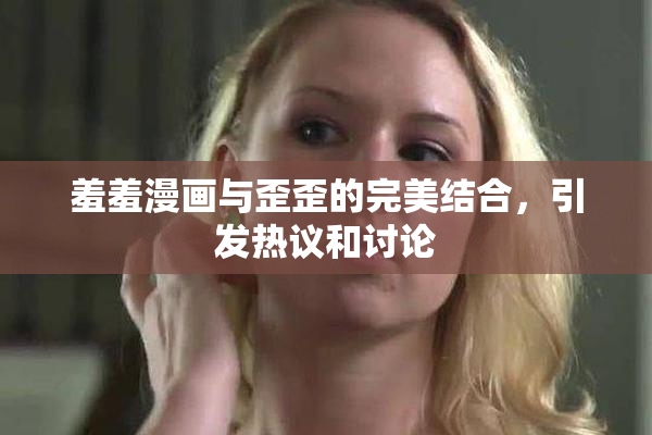 羞羞漫画与歪歪的完美结合，引发热议和讨论