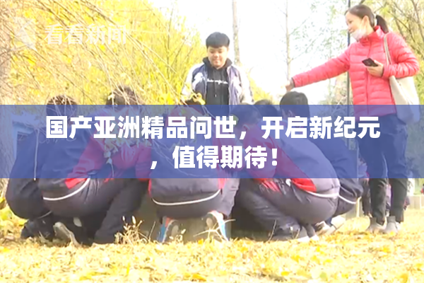 国产亚洲精品问世，开启新纪元，值得期待！