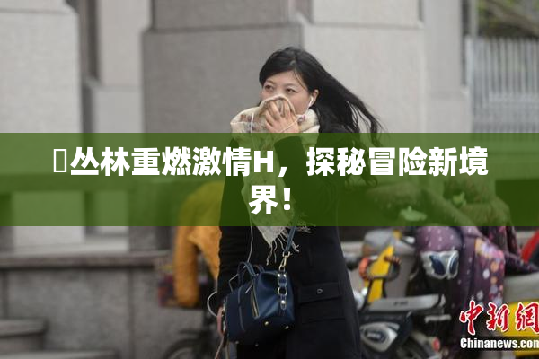 巜丛林重燃激情H，探秘冒险新境界！