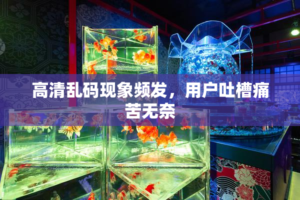 高清乱码现象频发，用户吐槽痛苦无奈