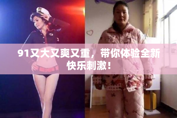 91又大又爽又重，带你体验全新快乐刺激！