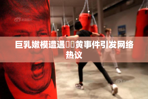 巨乳嫩模遭遇❌‌黄事件引发网络热议