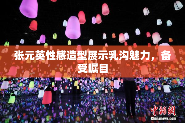 张元英性感造型展示乳沟魅力，备受瞩目