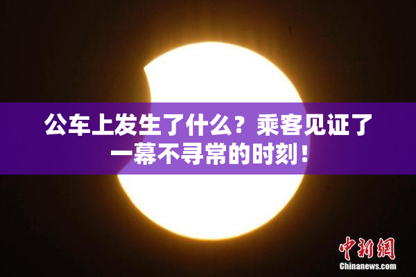 公车上发生了什么？乘客见证了一幕不寻常的时刻！