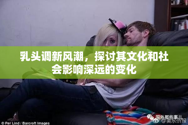 乳头调新风潮，探讨其文化和社会影响深远的变化