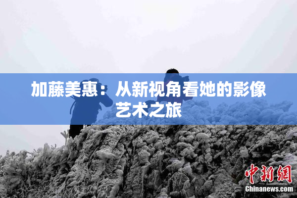 加藤美惠：从新视角看她的影像艺术之旅