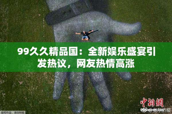 99久久精品国：全新娱乐盛宴引发热议，网友热情高涨