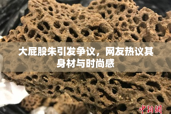 大屁股朱引发争议，网友热议其身材与时尚感