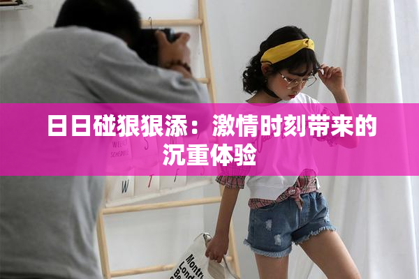 日日碰狠狠添：激情时刻带来的沉重体验