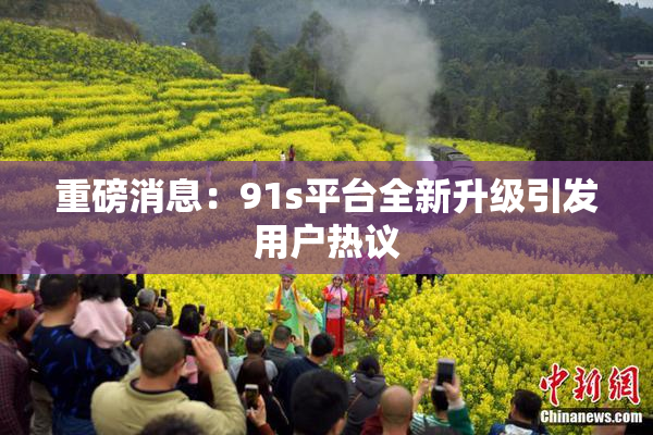 重磅消息：91s平台全新升级引发用户热议
