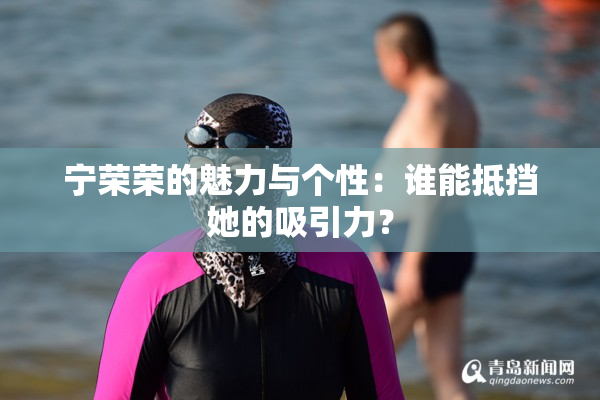 宁荣荣的魅力与个性：谁能抵挡她的吸引力？