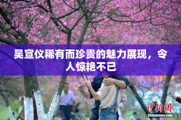 吴宣仪稀有而珍贵的魅力展现，令人惊艳不已