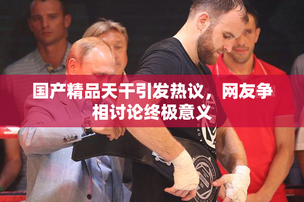 国产精品天干引发热议，网友争相讨论终极意义