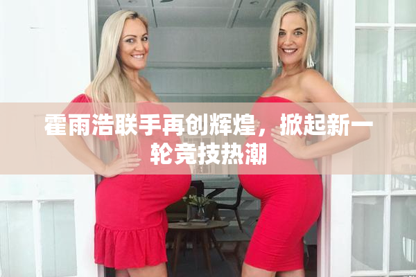 霍雨浩联手再创辉煌，掀起新一轮竞技热潮