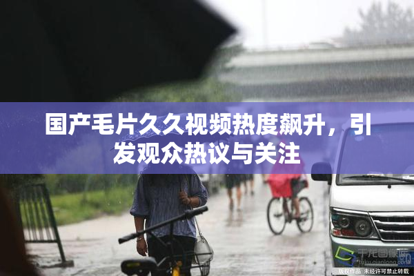 国产毛片久久视频热度飙升，引发观众热议与关注