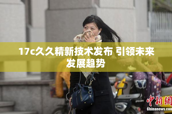 17c久久精新技术发布 引领未来发展趋势