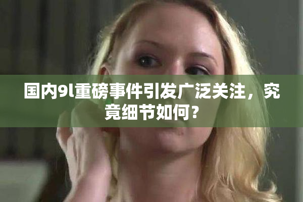 国内9l重磅事件引发广泛关注，究竟细节如何？