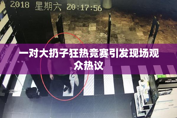 一对大扔子狂热竞赛引发现场观众热议