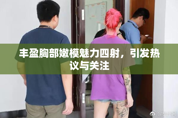 丰盈胸部嫩模魅力四射，引发热议与关注