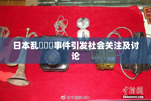 日本乱婬妺妺事件引发社会关注及讨论