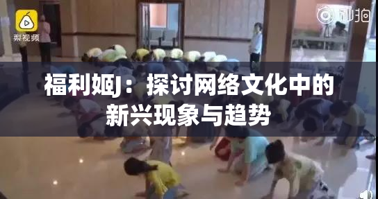 福利姬J：探讨网络文化中的新兴现象与趋势
