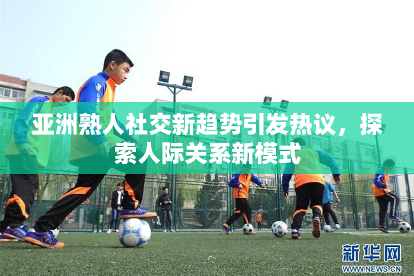 亚洲熟人社交新趋势引发热议，探索人际关系新模式