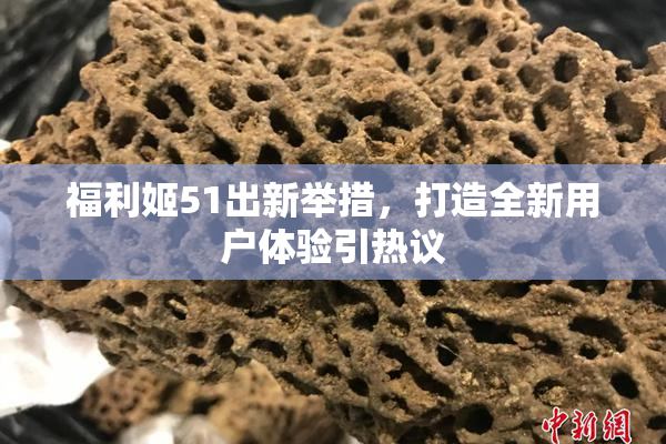 福利姬51出新举措，打造全新用户体验引热议
