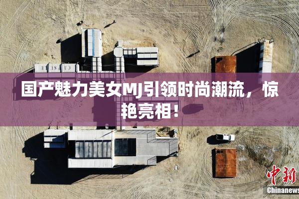 国产魅力美女MJ引领时尚潮流，惊艳亮相！