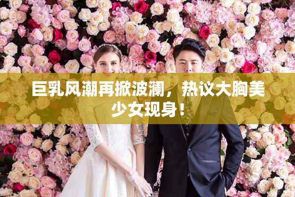 巨乳风潮再掀波澜，热议大胸美少女现身！