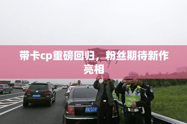 带卡cp重磅回归，粉丝期待新作亮相