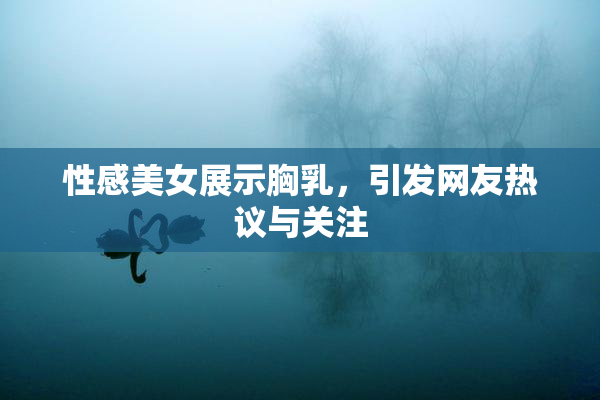 性感美女展示胸乳，引发网友热议与关注