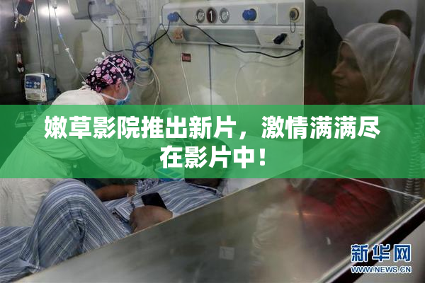 嫩草影院推出新片，激情满满尽在影片中！