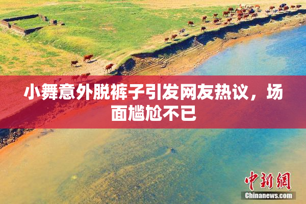 小舞意外脱裤子引发网友热议，场面尴尬不已