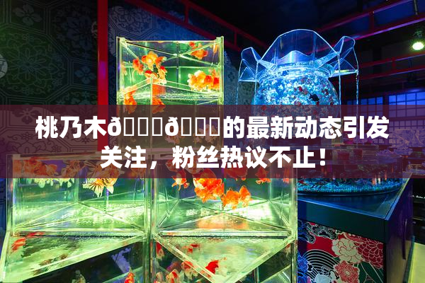 桃乃木💋🍑的最新动态引发关注，粉丝热议不止！