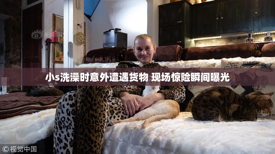 小s洗澡时意外遭遇货物 现场惊险瞬间曝光