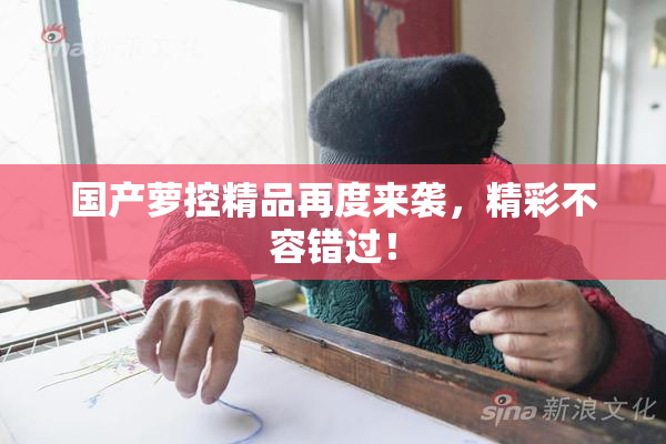 国产萝控精品再度来袭，精彩不容错过！