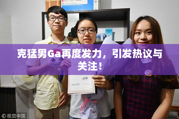 克猛男Ga再度发力，引发热议与关注！