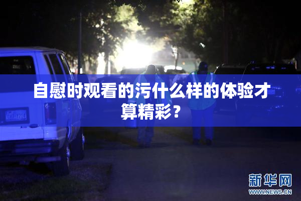 自慰时观看的污什么样的体验才算精彩？