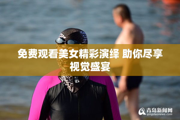 免费观看美女精彩演绎 助你尽享视觉盛宴