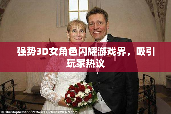 强势3D女角色闪耀游戏界，吸引玩家热议