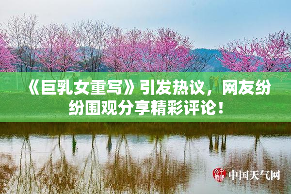 《巨乳女重写》引发热议，网友纷纷围观分享精彩评论！