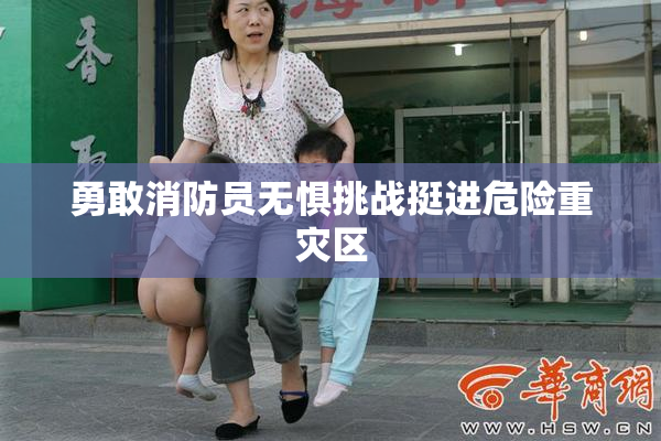 勇敢消防员无惧挑战挺进危险重灾区