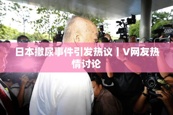日本撒尿事件引发热议丨V网友热情讨论