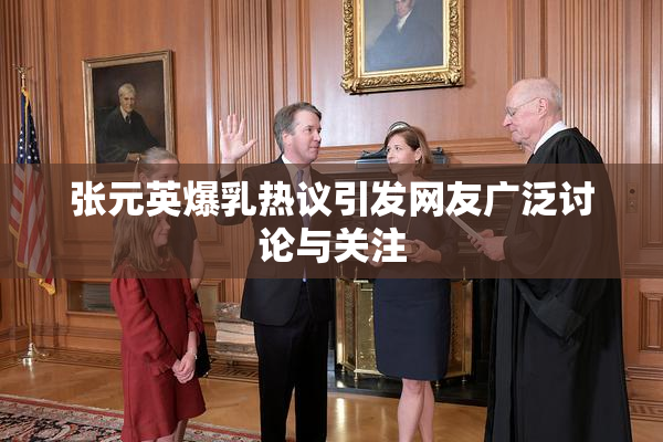 张元英爆乳热议引发网友广泛讨论与关注