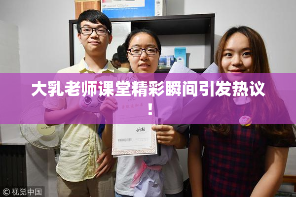 大乳老师课堂精彩瞬间引发热议！