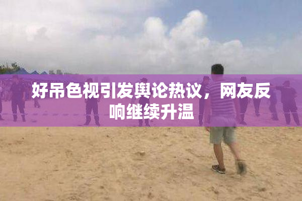 好吊色视引发舆论热议，网友反响继续升温