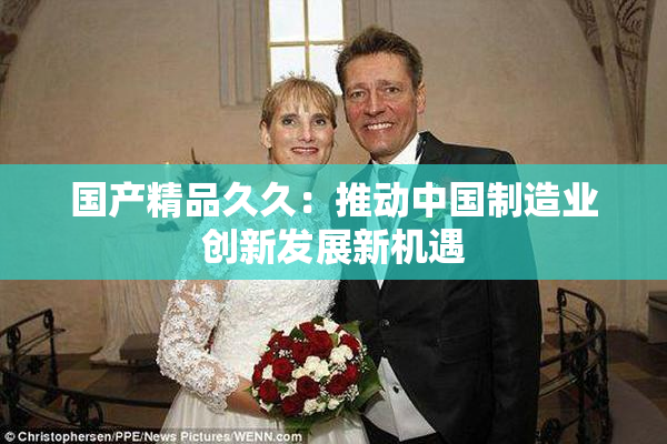 国产精品久久：推动中国制造业创新发展新机遇