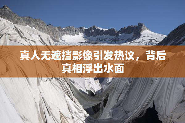 真人无遮挡影像引发热议，背后真相浮出水面