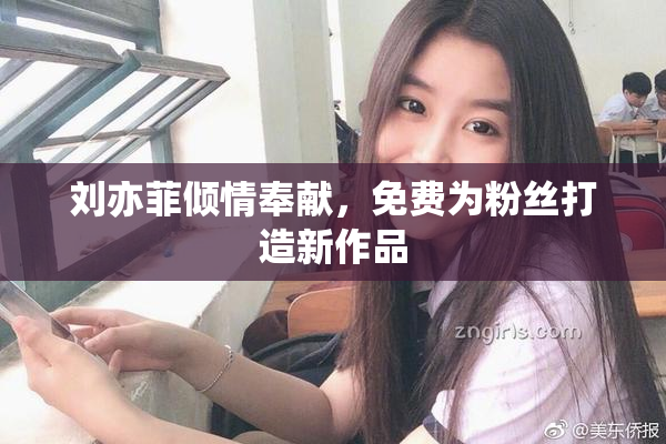 刘亦菲倾情奉献，免费为粉丝打造新作品